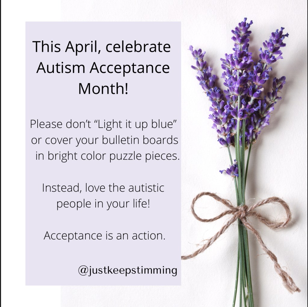 This April, celebrate Autism Acceptance Month! Please don’t “light it up blue” or cover your bulletin boards in bright color puzzle pieces. Instead, love the autistic people in your life! Acceptance is an action.